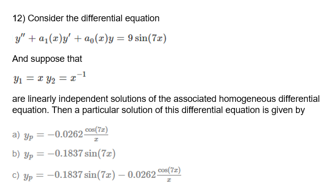 12) Consider the differential equation
y" + a1(x)y' + ao(x)y= 9 sin(7x)
And suppose that
Y1 = x Y2 = x°
are linearly independent solutions of the associated homogeneous differential
equation. Then a particular solution of this differential equation is given by
a) Yp = -0.0262 Cos(7z)
b) Yp = -0.1837 sin(7x)
Cos(7z)
c) Yp = -0.1837 sin(7x) – 0.0262-
