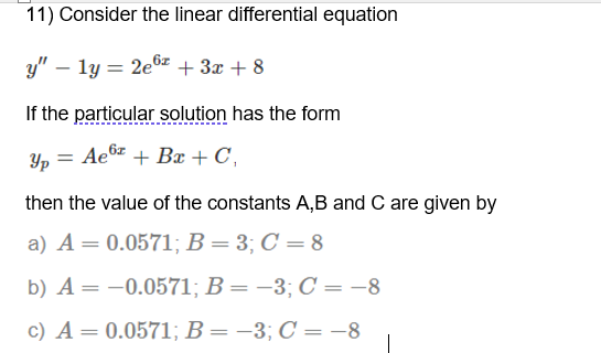 11) Consider the linear differential equation
y" – ly = 2e6z + 3x + 8
If the particular solution has the form
Y, = Ae6 + Bx + C,
then the value of the constants A,B and C are given by
a) A= 0.0571; B = 3; C = 8
b) A = -0.0571; B = –3; C = -8
c) A = 0.0571; B = –3; C = -8

