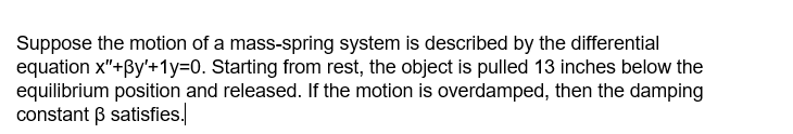 Suppose the motion of a mass-spring system is described by the differential
equation x"+By'+1y=0. Starting from rest, the object is pulled 13 inches below the
equilibrium position and released. If the motion is overdamped, then the damping
constant B satisfies.
