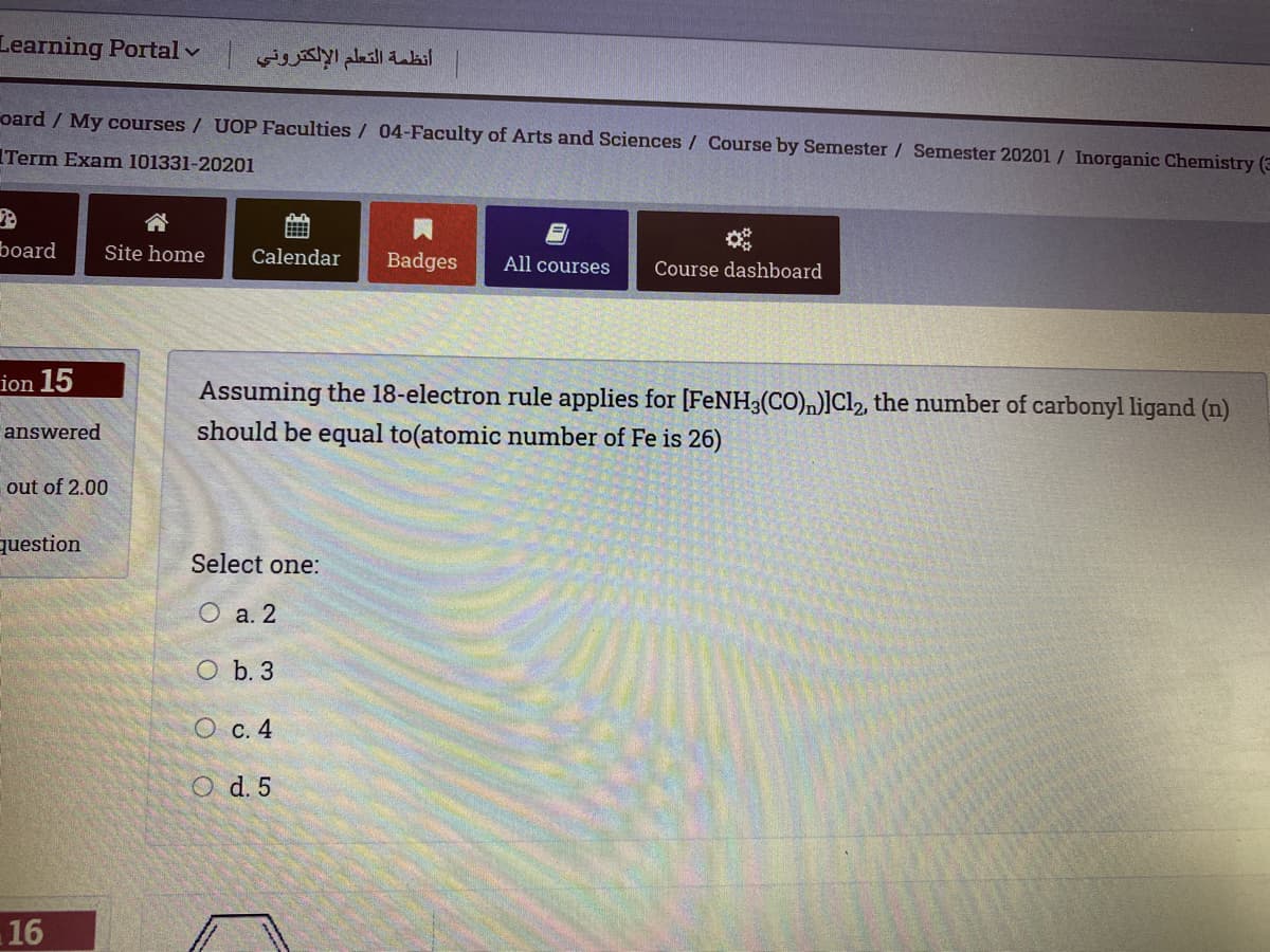 Learning Portal v
أنظمة التعلم الإلكتروني
oard / My courses / UOP Faculties / 04-Faculty of Arts and Sciences / Course by Semester / Semester 20201 / Inorganic Chemistry (3
Term Exam 101331-20201
合
board
Site home
Calendar
Badges
All courses
Course dashboard
ion 15
Assuming the 18-electron rule applies for [FeNH3(CO),)]Cl2, the number of carbonyl ligand (n)
answered
should be equal to(atomic number of Fe is 26)
out of 2.00
question
Select one:
О а.2
O b. 3
О с. 4
O d. 5
16
