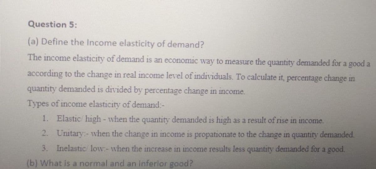 Question 5:
(a) Define the Income elasticity of demand?
The income elasticity of demand is an economic way to measure the quantity demanded for a good a
according to the change in real income level of individuals. To calculate it, percentage change in
quantity demanded is divided by percentage change in income.
Types of income elasticity of demand:-
1. Elastic high - when the quantity demanded is high as a result of rise in income.
2. Unitary:-when the change in income is propationate to the change in quantity demanded.
3. Inelastic/ low:-when the increase in income results less quantity demanded for a good.
(b) What is a normal and an inferior good?
