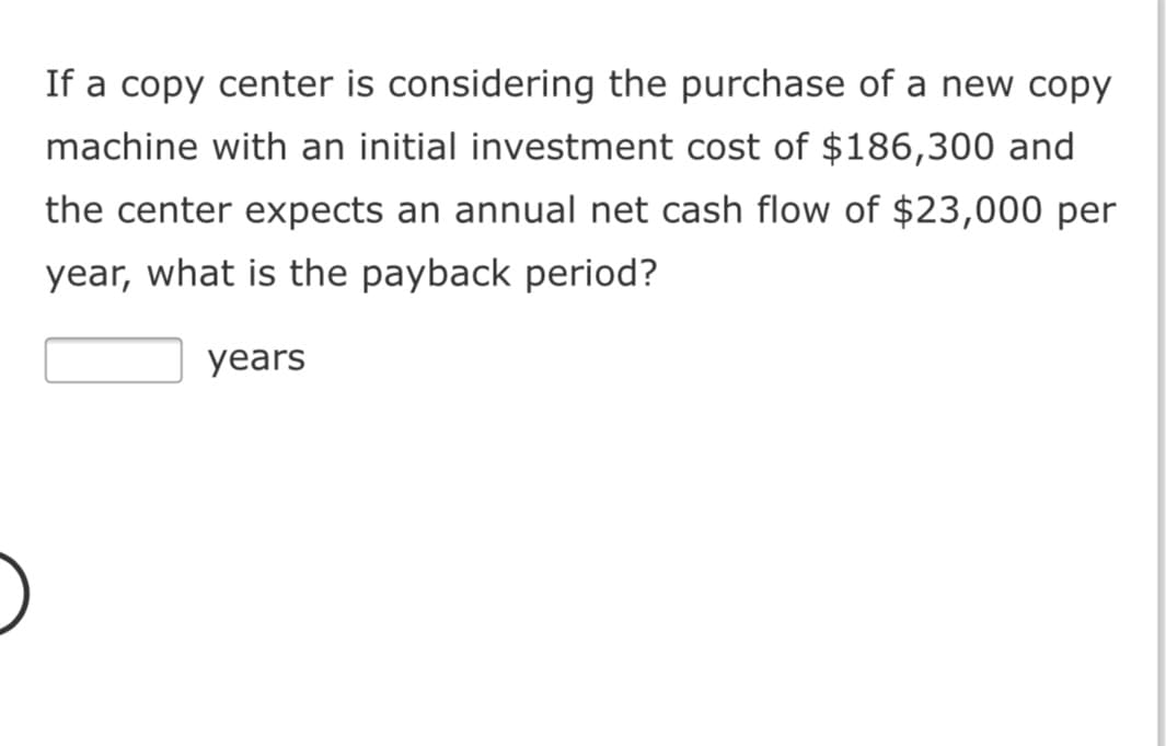 If a copy center is considering the purchase of a new copy
machine with an initial investment cost of $186,300 and
the center expects an annual net cash flow of $23,000 per
year, what is the payback period?
years
