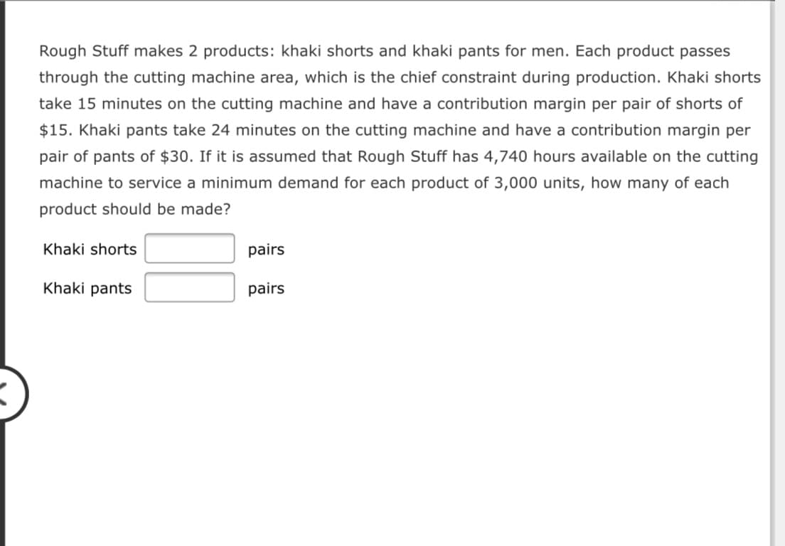 Rough Stuff makes 2 products: khaki shorts and khaki pants for men. Each product passes
through the cutting machine area, which is the chief constraint during production. Khaki shorts
take 15 minutes on the cutting machine and have a contribution margin per pair of shorts of
$15. Khaki pants take 24 minutes on the cutting machine and have a contribution margin per
pair of pants of $30. If it is assumed that Rough Stuff has 4,740 hours available on the cutting
machine to service a minimum demand for each product of 3,000 units, how many of each
product should be made?
Khaki shorts
pairs
Khaki pants
pairs
