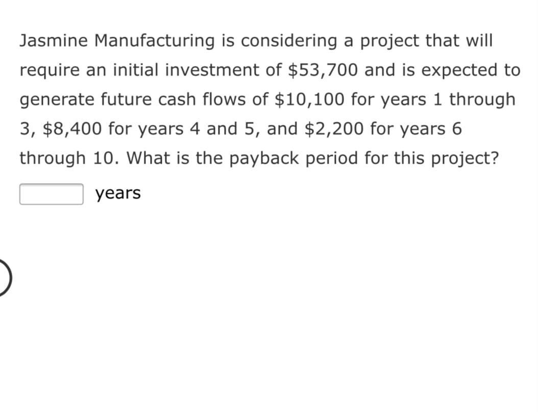 Jasmine Manufacturing is considering a project that will
require an initial investment of $53,700 and is expected to
generate future cash flows of $10,100 for years 1 through
3, $8,400 for years 4 and 5, and $2,200 for years 6
through 10. What is the payback period for this project?
years
