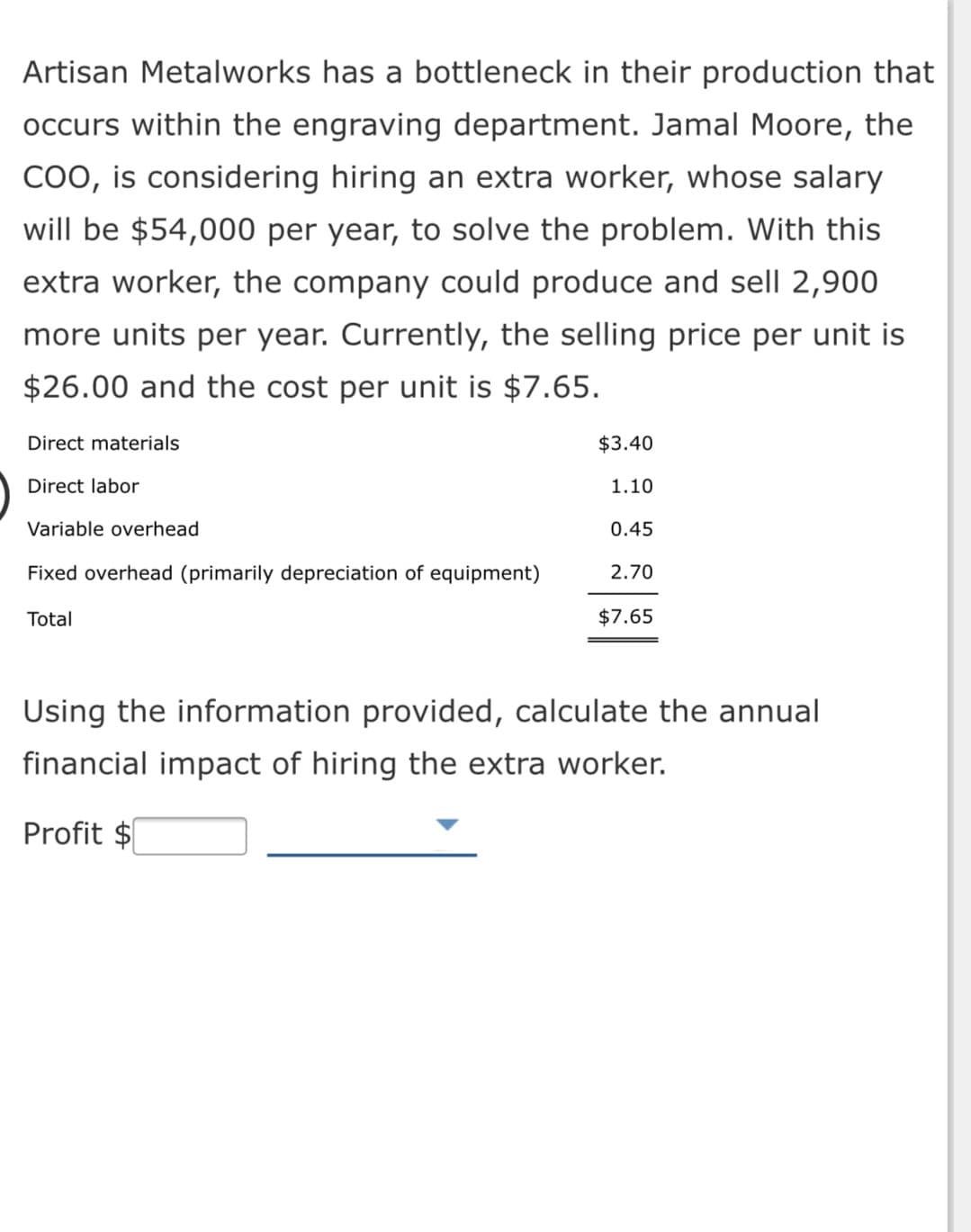 Artisan Metalworks has a bottleneck in their production that
occurs within the engraving department. Jamal Moore, the
COO, is considering hiring an extra worker, whose salary
will be $54,000 per year, to solve the problem. With this
extra worker, the company could produce and sell 2,900
more units per year. Currently, the selling price per unit is
$26.00 and the cost per unit is $7.65.
Direct materials
$3.40
Direct labor
1.10
Variable overhead
0.45
Fixed overhead (primarily depreciation of equipment)
2.70
Total
$7.65
Using the information provided, calculate the annual
financial impact of hiring the extra worker.
Profit $
