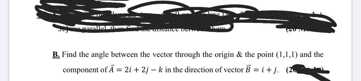 naralle!
IStance oct
B. Find the angle between the vector through the origin & the point (1,1,1) and the
component of A = 2i + 2j – k in the direction of vector B = i+ j. (2
%3D
%3D
