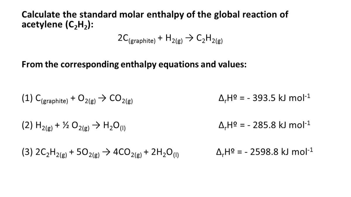 Calculate the standard molar enthalpy of the global reaction of
acetylene (C,H,):
20(graphite) + H2(g)→ C,H2(g)
From the corresponding enthalpy equations and values:
(1) C(graphite) + O2(g) → CO2(e)
A,Hº = - 393.5 kJ mol·1
(2) H2(e) + ½ 02(g) → H2O1)
A,Hº = - 285.8 kJ mol-1
(3) 2C,H2(g) + 502(e)
> 4CO2(e) + 2H,01)
A,H° = - 2598.8 kJ mol-1
