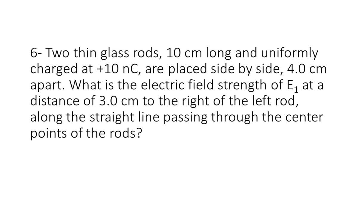 6- Two thin glass rods, 10 cm long and uniformly
charged at +10 nC, are placed side by side, 4.0 cm
apart. What is the electric field strength of E, at a
distance of 3.0 cm to the right of the left rod,
along the straight line passing through the center
points of the rods?
