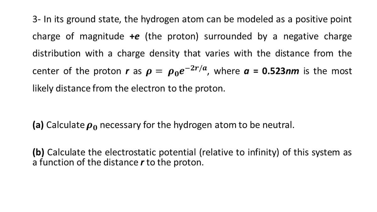 3- In its ground state, the hydrogen atom can be modeled as a positive point
charge of magnitude +e (the proton) surrounded by a negative charge
distribution with a charge density that varies with the distance from the
center of the proton r as p = Poe-2r/a, where a = 0.523nm is the most
likely distance from the electron to the proton.
(a) Calculate Po necessary for the hydrogen atom to be neutral.
(b) Calculate the electrostatic potential (relative to infinity) of this system as
a function of the distance r to the proton.
