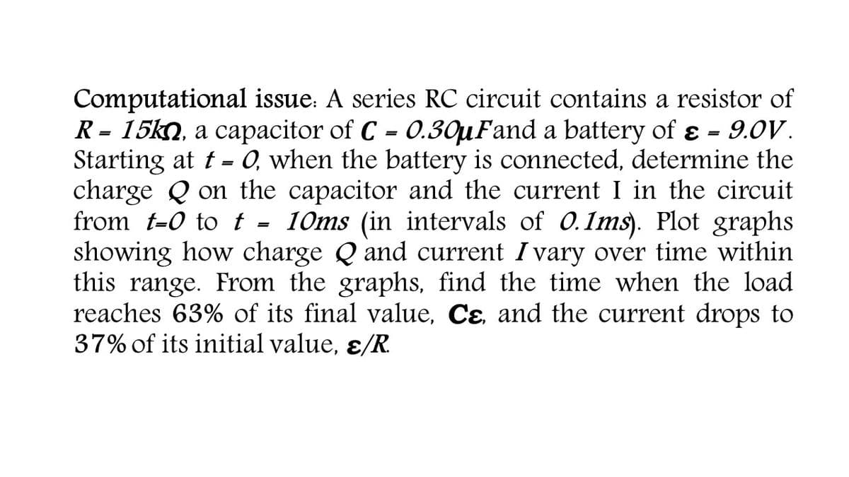 Computational issue: A series RC circuit contains a resistor of
R = 15kn, a capacitor of C = 0.30µFand a battery of ɛ = 9.0V.
Starting at t- 0, when the battery is connected, determine the
charge Q on the capacitor and the current I in the circuit
from t-0 to t - 10ms (in intervals of 0.1ms). Plot graphs
showing how charge Q and current I vary over time within
this range. From the graphs, find the time when the load
reaches 63% of its final value, Cɛ, and the current drops to
37% of its initial value, ɛ/R.
%3D
