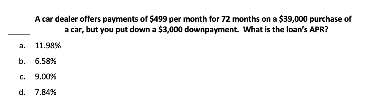 a.
A car dealer offers payments of $499 per month for 72 months on a $39,000 purchase of
a car, but you put down a $3,000 downpayment. What is the loan's APR?
11.98%
b. 6.58%
C. 9.00%
d. 7.84%