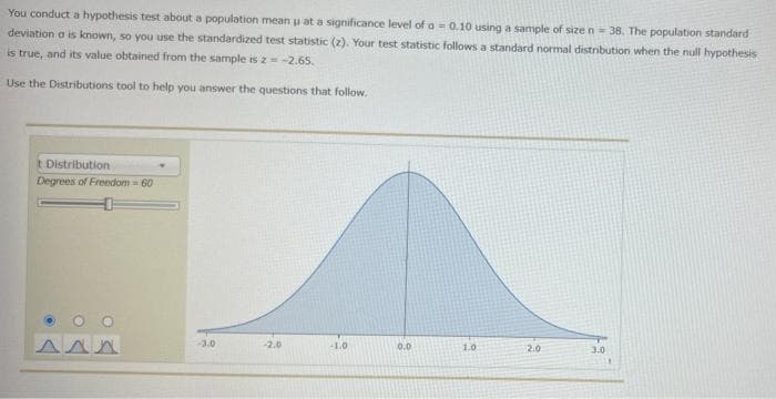 You conduct a hypothesis test about a population mean p at a significance level of a = 0.10 using a sample of size n = 38. The population standard
deviation o is known, so you use the standardized test statistic (z). Your test statistic follows a standard normal distribution when the null hypothesis
is true, and its value obtained from the sample is 2 = -2.65.
Use the Distributions tool to help you answer the questions that follow.
t Distribution
Degrees of Freedom=60
AAA
-3.0
-2.0
-1.0
0.0
1.0
2.0
3.0