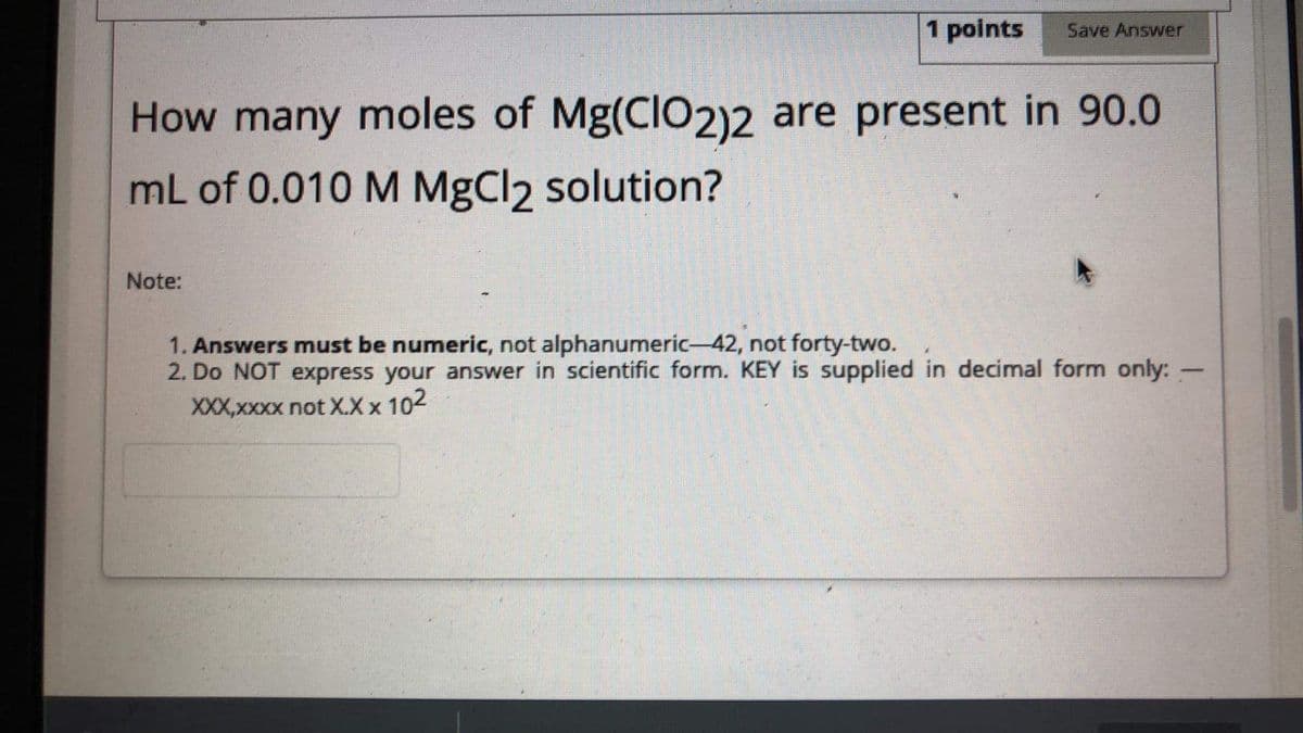 1 points
Save Answer
How many moles of Mg(CIO2)2 are present in 90.0
mL of 0.010 M MgCl2 solution?
Note:
1. Answers must be numeric, not alphanumeric-42, not forty-two.
2. Do NOT express your answer in scientific form. KEY is supplied in decimal form only: -
XXX,xxxx not X.X x 102
