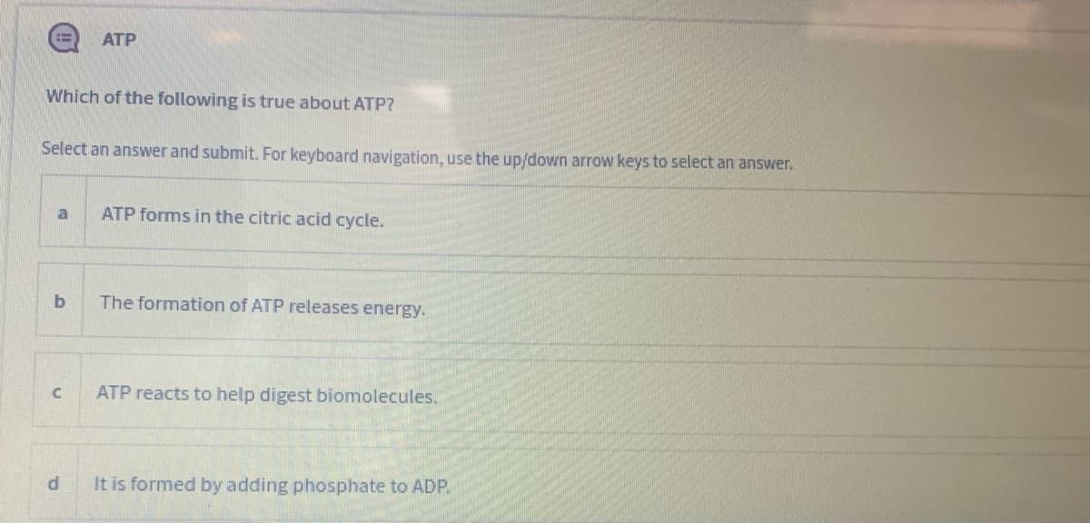 ATP
Which of the following is true about ATP?
Select an answer and submit. For keyboard navigation, use the up/down arrow keys to select an answer.
la
ATP forms in the citric acid cycle.
b
The formation of ATP releases energy.
ATP reacts to help digest biomolecules.
It is formed by adding phosphate to ADP.
