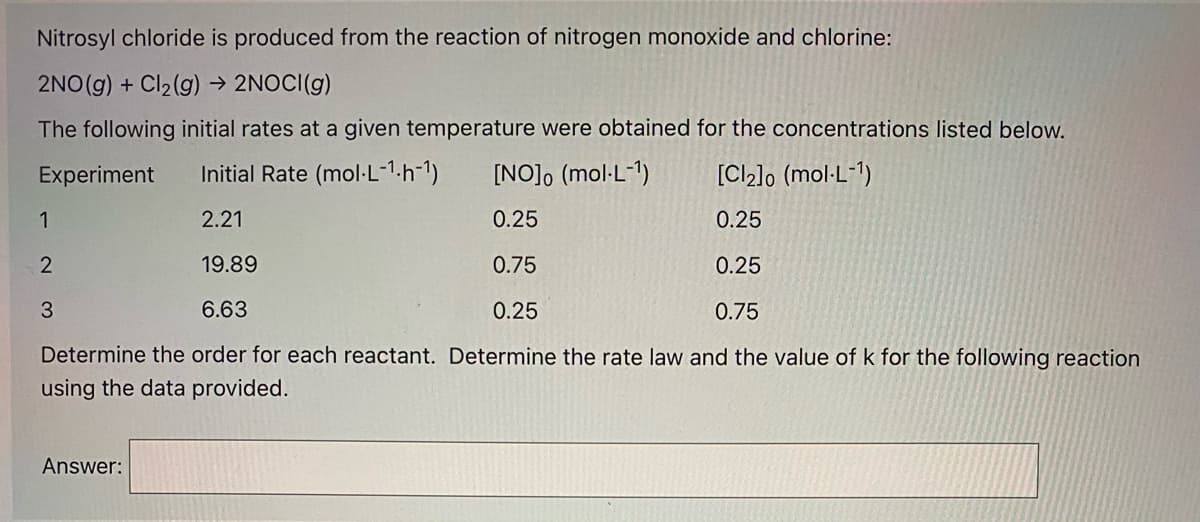 Nitrosyl chloride is produced from the reaction of nitrogen monoxide and chlorine:
2NO(g) + Cl2(g) → 2NOCI(g)
The following initial rates at a given temperature were obtained for the concentrations listed below.
Experiment
Initial Rate (mol·L-1.h-1)
[NO], (mol-L-1)
[Cl2]o (mol-L-1)
1
2.21
0.25
0.25
19.89
0.75
0.25
6.63
0.25
0.75
Determine the order for each reactant. Determine the rate law and the value of k for the following reaction
using the data provided.
Answer:
