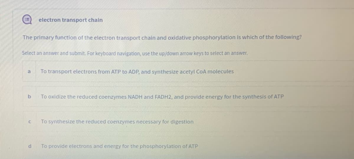 electron transport chain
The primary function of the electron transport chain and oxidative phosphorylation is which of the following?
Select an answer and submit. For keyboard navigation, use the up/down arrow keys to select an answer.
To transport electrons from ATP to ADP, and synthesize acetyl CoA molecules
To oxidize the reduced coenzymes NADH and FADH2, and provide energy for the synthesis of ATP
To synthesize the reduced coenzymes necessary for digestion
To provide electrons and energy for the phosphorylation of ATP
