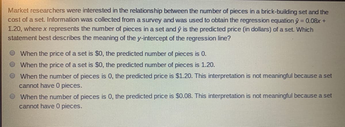 Market researchers were interested in the relationship between the number of pieces in a brick-building set and the
cost of a set. Information was collected from a survey and was used to obtain the regression equation ý = 0.08x +
1.20, where x represents the number of pieces in a set and ŷ is the predicted price (in dollars) of a set. Which
statement best describes the meaning of the y-intercept of the regression line?
When the price of a set is $0, the predicted number of pieces is 0.
When the price of a set is $0, the predicted number of pieces is 1.20.
When the number of pieces is 0, the predicted price is $1.20. This interpretation is not meaningful because a set
cannot have 0 pieces.
When the number of pieces is 0, the predicted price is $0.08. This interpretation is not meaningful because a set
cannot have 0 pieces.

