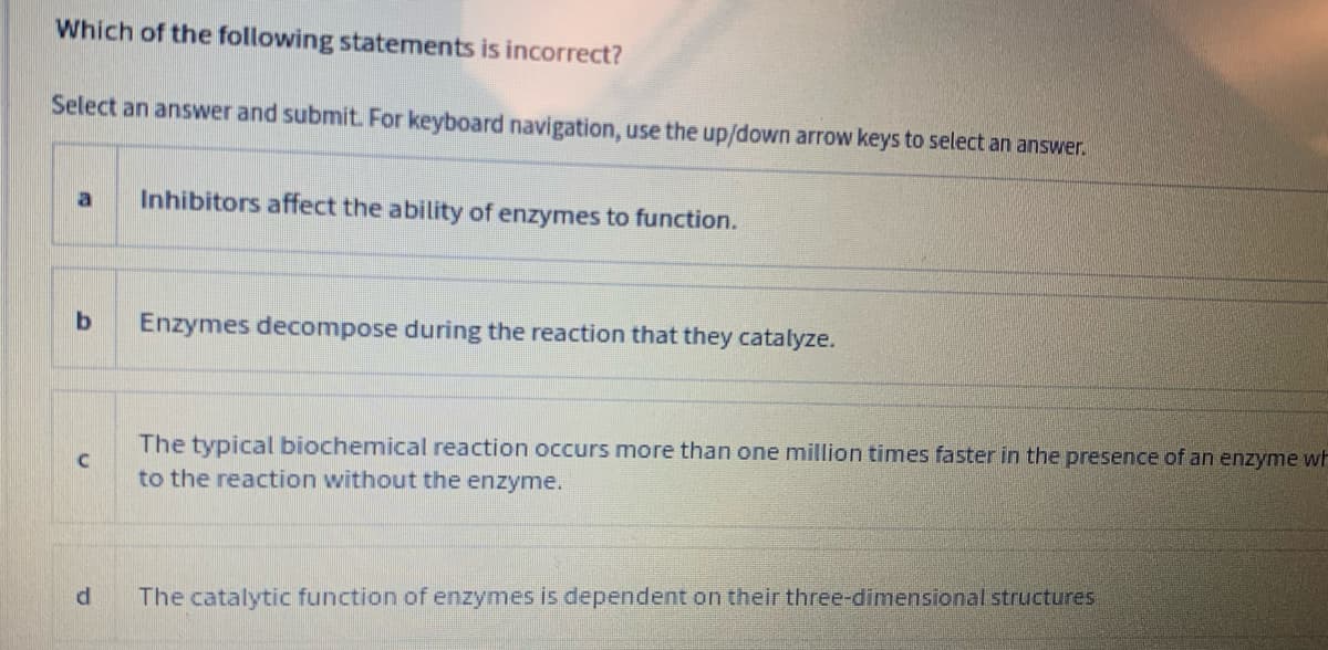 Which of the following statements is incorrect?
Select an answer and submit. For keyboard navigation, use the up/down arrow keys to select an answer.
Inhibitors affect the ability of enzymes to function.
Enzymes decompose during the reaction that they catalyze.
The typical biochemical reaction occurs more than one million times faster in the presence of an enzyme wF
to the reaction without the enzyme.
The catalytic function of enzymes is dependent on their three-dimensional structures
