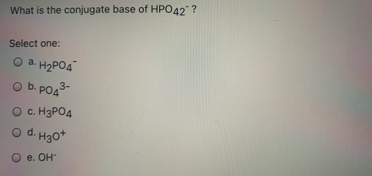 What is the conjugate base of HPO42 ?
Select one:
O a. H2PO4
O b. PO43-
O c. H3PO4
O d. H30*
e. Он-
