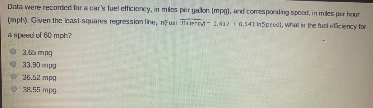 Data were recorded for a car's fuel efficiency, in miles per gallon (mpg), and corresponding speed, in miles per hour
(mph). Given the least-squares regression line, In(Fuel Efficiency) = 1.437 + 0.541 In(Speed), what is the fuel efficiency for
a speed of 60 mph?
3.65 mpg
33.90 mpg
36.52 mpg
38.55 mpg
