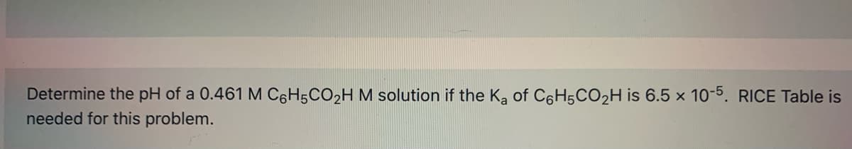 Determine the pH of a 0.461 M C6H5CO2H M solution if the Ka of C6H5CO2H is 6.5 x 1o-5. RICE Table is
needed for this problem.
