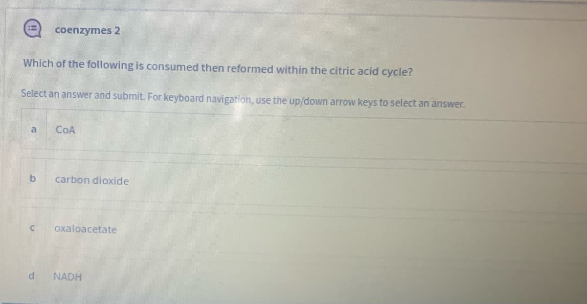 coenzymes 2
Which of the following is consumed then reformed within the citric acid cycle?
Select an answer and submit. For keyboard navigation, use the up/down arrow keys to select an answer.
a
COA
carbon dioxide
oxaloacetate
NADH
