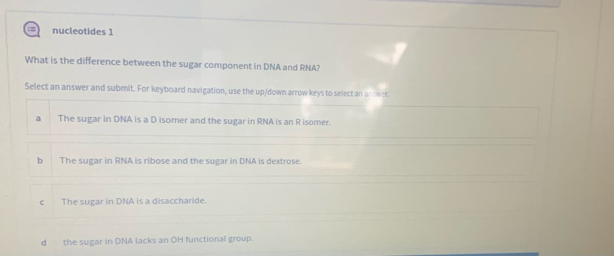 nucleotides 1
What is the difference between the sugar component in DNA and RNA?
Select an answer and submit. For keyboard navigation, use the up/down arrow keys to select an answer.
a
The sugar in DNA is a D isomer and the sugar in RNA is an Risomer.
The sugar in RNA is ribose and the sugar in DNA is dextrose.
The sugar in DNA is a disaccharide.
the sugar in DNA lacks an OH functional group.
