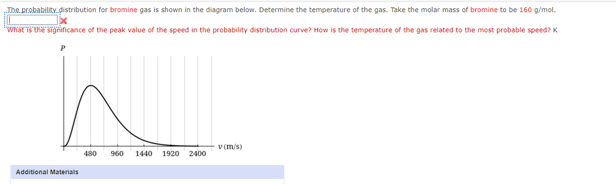 .The probability.distribution for bromine gas is shown in the diagram below. Determine the temperature of the gas. Take the molar mass of bromine to be 160 g/mol.
"Whät is the sigğnificance of the peak value of the speed in the probability distribution curve? How is the temperature of the gas related to the most probable speed? K
P
v (m/s)
480
960
1440
1920
2400
Additional Materials
