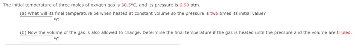 The initial temperature of three moles of oxygen gas is 30.5°C, and its pressure is 6.90 atm.
(a) What will its final temperature be when heated at constant volume so the pressure is two times its initial value?
°C
(b) Now the volume of the gas is also allowed to change. Determine the final temperature if the gas is heated until the pressure and the volume are tripled.

