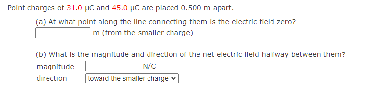 Point charges of 31.0 µC and 45.0 µC are placed 0.500 m apart.
(a) At what point along the line connecting them is the electric field zero?
|m (from the smaller charge)
(b) What is the magnitude and direction of the net electric field halfway between them?
magnitude
N/C
direction
toward the smaller charge
