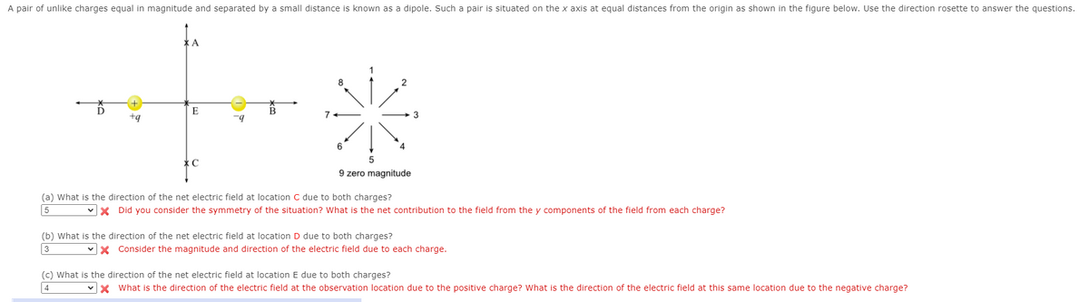 A pair of unlike charges equal in magnitude and separated by a small distance is known as a dipole. Such a pair is situated on the x axis at equal distances from the origin as shown in the figure below. Use the direction rosette to answer the questions.
2
D
E
+q
7+
3
9 zero magnitude
(a) What is the direction of the net electric field at location C due to both charges?
vX Did you consider the symmetry of the situation? What is the net contribution to the field from the y components of the field from each charge?
(b) What is the direction of the net electric field at location D due to both charges?
3
vx Consider the magnitude and direction of the electric field due to each charge.
(c) What is the direction of the net electric field at location E due to both charges?
4
What is the direction of the electric field at the observation location due to the positive charge? What is the direction of the electric field at this same location due to the negative charge?
