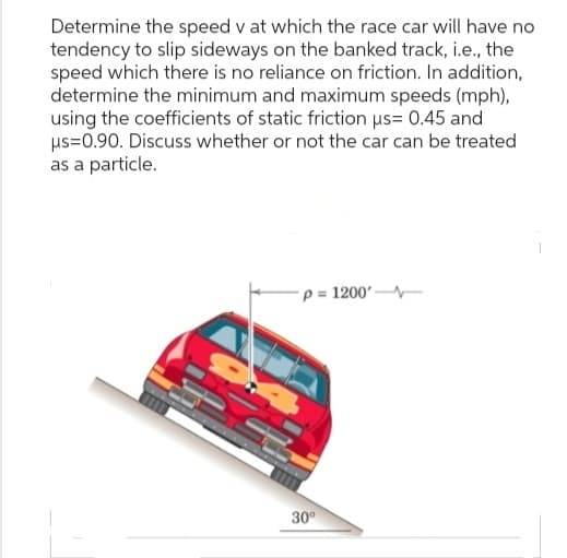 Determine the speed v at which the race car will have no
tendency to slip sideways on the banked track, i.e., the
speed which there is no reliance on friction. In addition,
determine the minimum and maximum speeds (mph),
using the coefficients of static friction μs= 0.45 and
μs=0.90. Discuss whether or not the car can be treated
as a particle.
p=1200'
30°