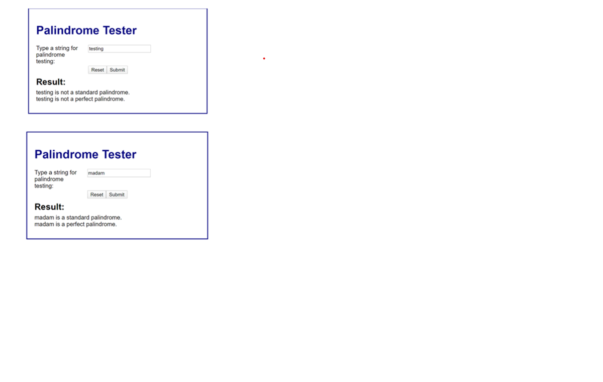 Palindrome Tester
Type a string for testing
palindrome
testing:
Reset Submit
Result:
testing is not a standard palindrome.
testing is not a perfect palindrome.
Palindrome Tester
Type a string for
palindrome
testing:
madam
Reset Submit
Result:
madam is a standard palindrome.
madam is a perfect palindrome.