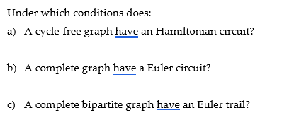 Under which conditions does:
a) A cycle-free graph have an Hamiltonian circuit?
b) A complete graph have a Euler circuit?
c) A complete bipartite graph have an Euler trail?