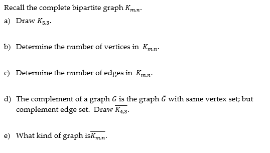 Recall the complete bipartite graph Km.n.
a) Draw K5,3.
b) Determine the number of vertices in Km.n.
c) Determine the number of edges in Km,n.
d) The complement of a graph G is the graph G with same vertex set; but
complement edge set. Draw K4,3.
e) What kind of graph isKm.n.