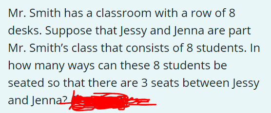 Mr. Smith has a classroom with a row of 8
desks. Suppose that Jessy and Jenna are part
Mr. Smith's class that consists of 8 students. In
how many ways can these 8 students be
seated so that there are 3 seats between Jessy
and Jenna2