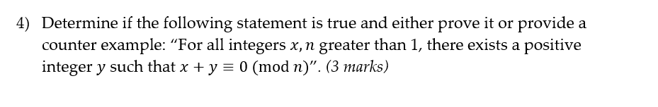 4) Determine if the following statement is true and either prove it or provide a
counter example: "For all integers x, n greater than 1, there exists a positive
integer y such that x + y = 0 (mod n)". (3 marks)