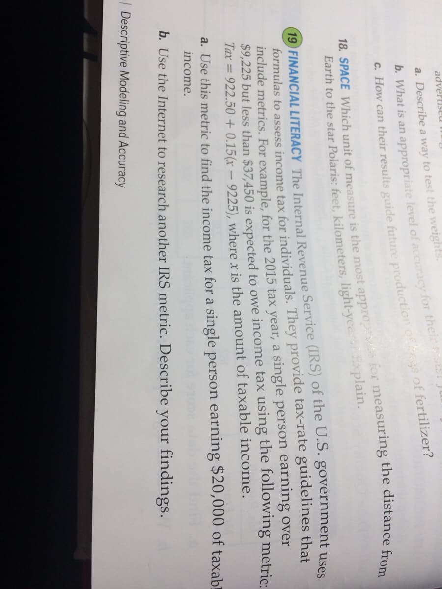 advertiseu mu
a. Describe a way to test the weights.
. How can their results guide future production of gs of fertilizer?
Earth to the star Polaris: feet, kilometers, light-yee xplain.
19 FINANCIAL LITERACY The Internal Revenue Service (IRS) of the U.S. government uses
formulas to assess income tax for individuals. They provide tax-rate guidelines that
include metrics. For example, for the 2015 tax year, a single person earning over
$9,225 but less than $37,450 is expected to owe income tax using the following metric:
Tax = 922.50 + 0.15(x – 9225), where x is the amount of taxable income.
a. Use this metric to find the income tax for a single person earning $20,000 of taxabl
income.
b. Use the Internet to research another IRS metric. Describe your findings.
| Descriptive Modeling and Accuracy
b. What is an level of for their st! Jubi.
18. SPACE unit of is the most the from
