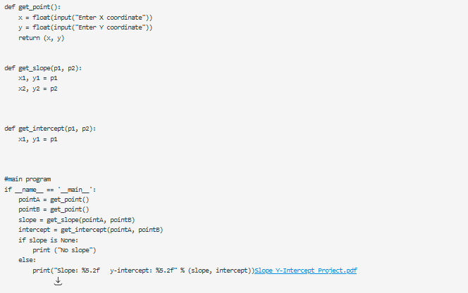 def get_point (O:
x = float (input("Enter x coordinate"))
y = float (input ("Enter Y coordinate"))
return (x, y)
def get_slope(p1, p2):
x1, y1 = p1
x2, y2 = p2
def get_intercept(p1, p2):
x1, y1 = p1
#main program
if
name ==
_main_":
pointa = get_point()
points = get_point()
slope = get_slope(pointa, pointB)
intercept = get_intercept (pointa, pointB)
if slope is None:
print ("No slope")
else:
print("slope: %5.2f
y-intercept: %s.2f" % (slope, intercept))Slope Y-Intercept Project.pdf
