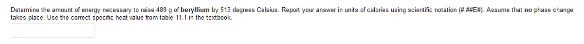 Determine the amount of energy necessary to raise 489 g of beryllium by 513 degrees Celsius. Report your answer in units of calories using scientific notation (#.##E#). Assume that no phase change
takes place. Use the correct specific heat value from table 11.1 in the textbook.
