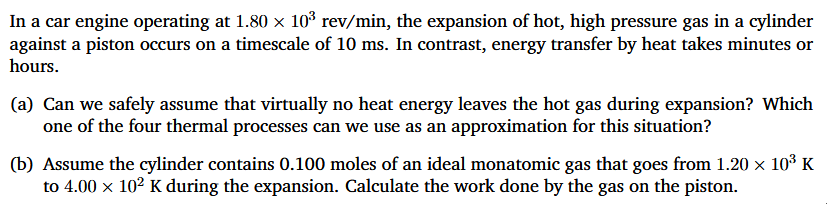 In a car engine operating at 1.80 × 10³ rev/min, the expansion of hot, high pressure gas in a cylinder
against a piston occurs on a timescale of 10 ms. In contrast, energy transfer by heat takes minutes or
hours.
(a) Can we safely assume that virtually no heat energy leaves the hot gas during expansion? Which
one of the four thermal processes can we use as an approximation for this situation?
(b) Assume the cylinder contains 0.100 moles of an ideal monatomic gas that goes from 1.20 × 10³ K
to 4.00 × 10² K during the expansion. Calculate the work done by the gas on the piston.