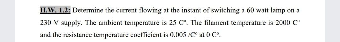 H.W. 1.2: Determine the current flowing at the instant of switching a 60 watt lamp on a
230 V supply. The ambient temperature is 25 C°. The filament temperature is 2000 C°
and the resistance temperature coefficient is 0.005 /C° at 0 Co.

