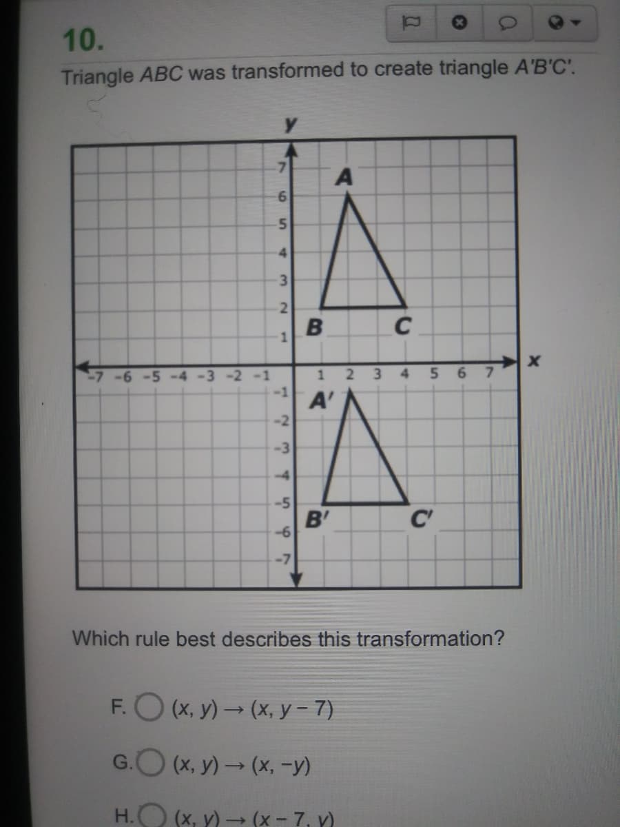 10.
Triangle ABC was transformed to create triangle A'B'C'.
7.
6.
5.
4.
3
2.
-7-6 -5 -4 -3 -2 -1
1 2 3
4
6.
7.
A'
-3
-5
B'
C'
-7
Which rule best describes this transformation?
F.O (x, y)(x, y- 7)
G.O (x, y) → (x, -y)
H.O (x, y) → (x - 7, Y)
B.
