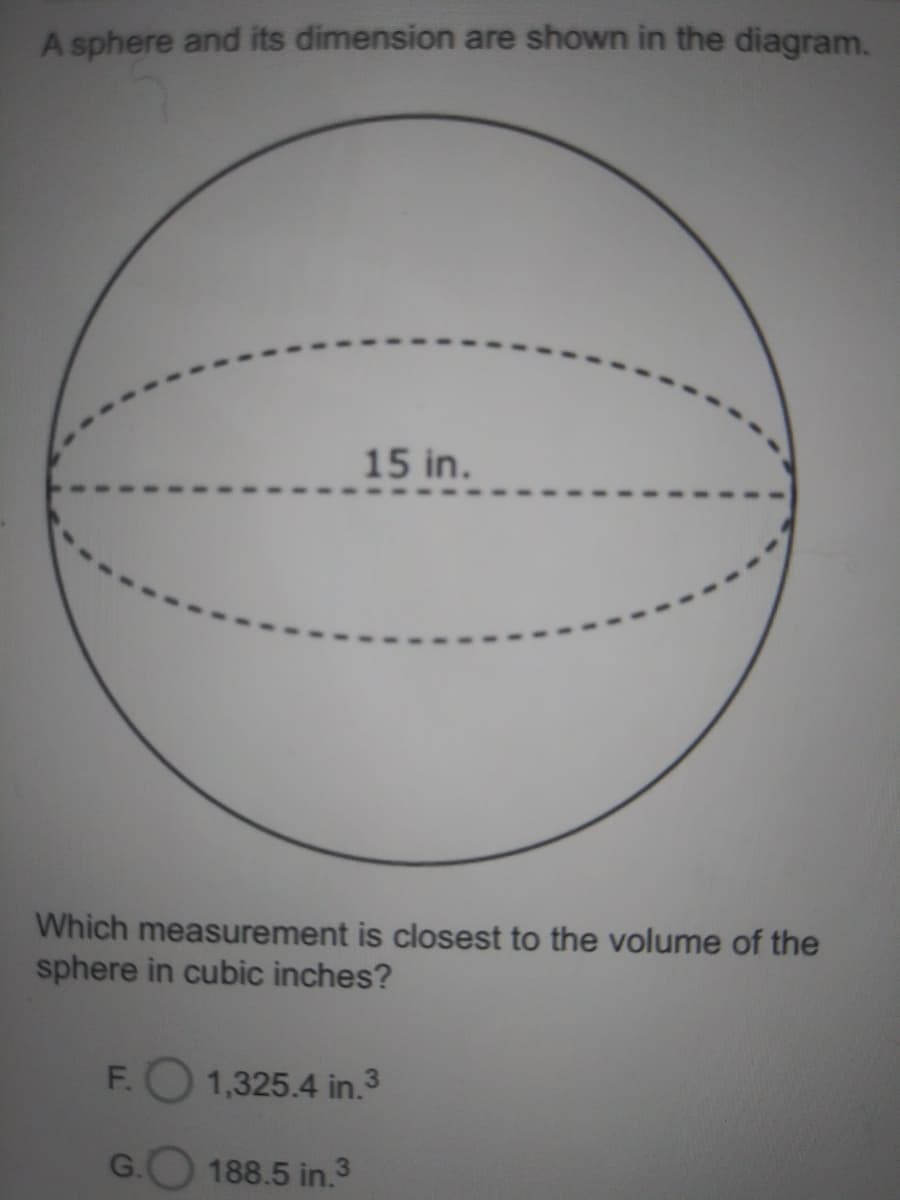 A sphere and its dimension are shown in the diagram.
15 in.
Which measurement is closest to the volume of the
sphere in cubic inches?
F.
1,325.4 in.3
188.5 in.3
