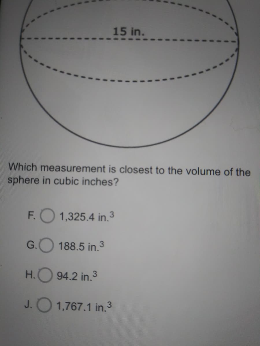 15 in.
Which measurement is closest to the volume of the
sphere in cubic inches?
F.O 1,325.4 in.3
G.
188.5 in.3
Н.
94.2 in.3
J.O 1,767.1 in.3
