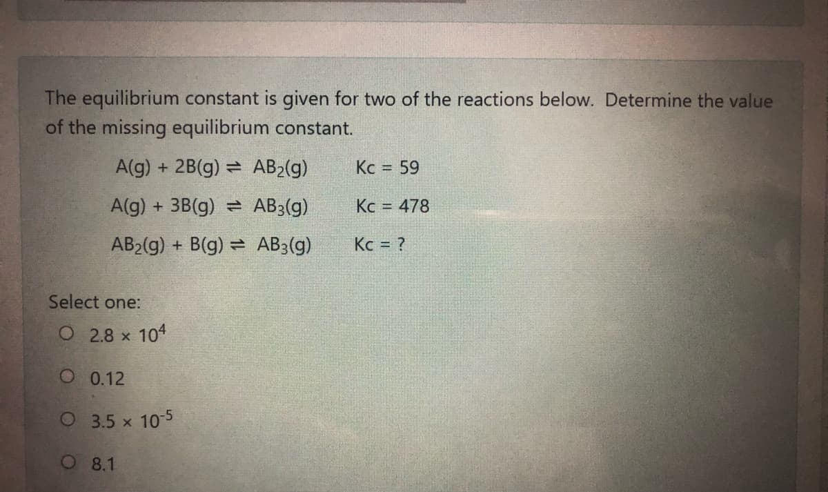 The equilibrium constant is given for two of the reactions below. Determine the value
of the missing equilibrium constant.
A(g) + 2B(g) = AB2(g)
Kc = 59
%3D
A(g) + 3B(g) = AB3(g)
Kc = 478
%3D
AB2(g) + B(g) = AB3(g)
Kc = ?
Select one:
O 2.8 x 104
O 0.12
O 3.5 x 10-5
O 8.1
