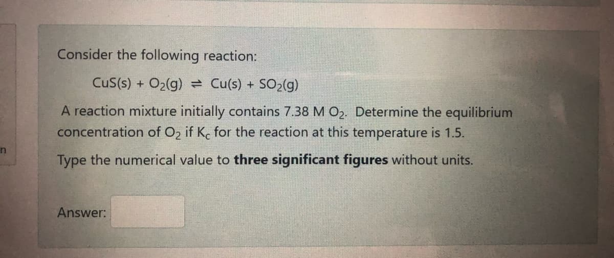 Consider the following reaction:
CuS(s) + O2(g) = Cu(s) + SO2(g)
A reaction mixture initially contains 7.38 M O2. Determine the equilibrium
concentration of O2 if Kc for the reaction at this temperature is 1.5.
Type the numerical value to three significant figures without units.
Answer:
