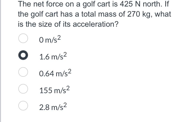 The net force on a golf cart is 425 N north. If
the golf cart has a total mass of 270 kg, what
is the size of its acceleration?
O
0m/s²
●
1.6 m/s²
O
0.64 m/s²
O
155 m/s²
O2.8 m/s²