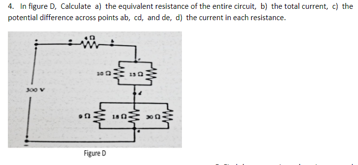 4. In figure D, Calculate a) the equivalent resistance of the entire circuit, b) the total current, c) the
potential difference across points ab, cd, and de, d) the current in each resistance.
J00 v
18 n
Figure D
