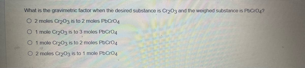 What is the gravimetric factor when the desired substance is Cr203 and the weighed substance is PbCrO4?
O 2 moles Cr203 is to 2 moles PbCrO4
O 1 mole Cr203 is to 3 moles PbCrO4
O 1 mole Cr203 is to 2 moles PbCrO4
O 2 moles Cr203 is to 1 mole PbCrO4
